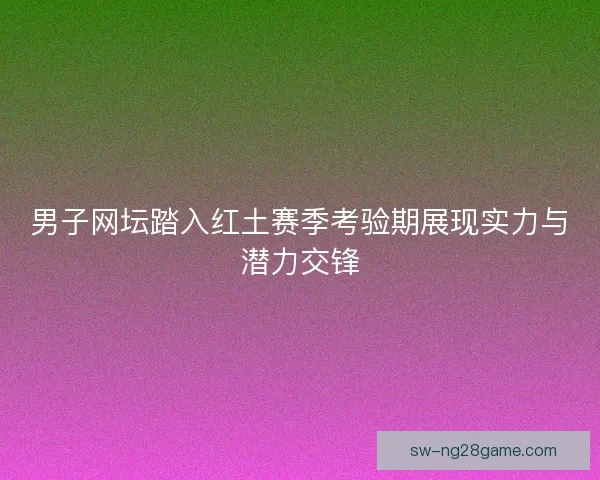 男子网坛踏入红土赛季考验期展现实力与潜力交锋